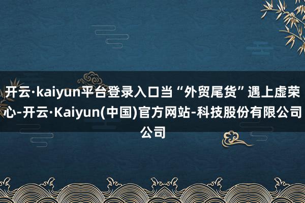 开云·kaiyun平台登录入口当“外贸尾货”遇上虚荣心-开云·Kaiyun(中国)官方网站-科技股份有限公司