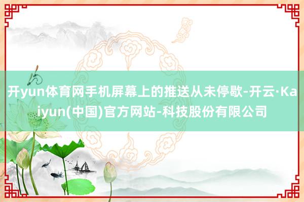 开yun体育网手机屏幕上的推送从未停歇-开云·Kaiyun(中国)官方网站-科技股份有限公司