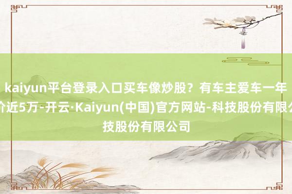 kaiyun平台登录入口买车像炒股？有车主爱车一年跌价近5万-开云·Kaiyun(中国)官方网站-科技股份有限公司