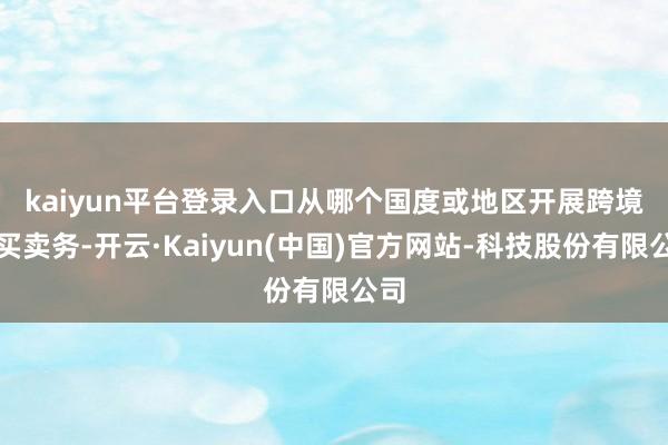 kaiyun平台登录入口 从哪个国度或地区开展跨境电买卖务-开云·Kaiyun(中国)官方网站-科技股份有限公司