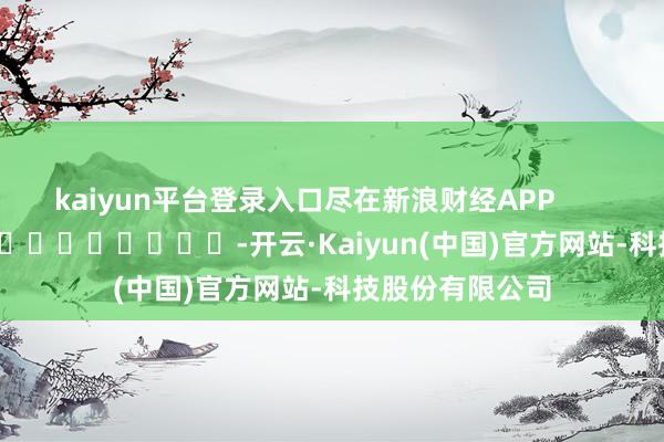 kaiyun平台登录入口尽在新浪财经APP            													-开云·Kaiyun(中国)官方网站-科技股份有限公司