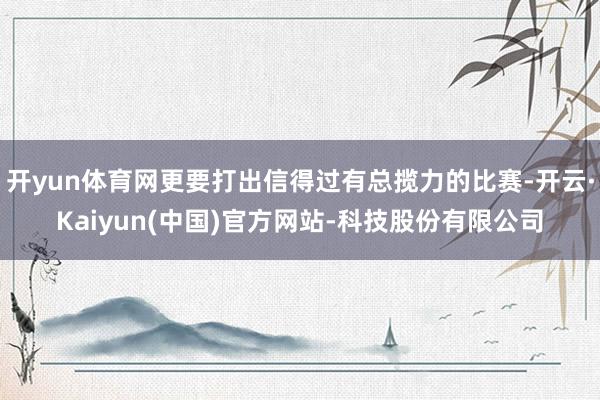 开yun体育网更要打出信得过有总揽力的比赛-开云·Kaiyun(中国)官方网站-科技股份有限公司