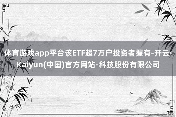 体育游戏app平台该ETF超7万户投资者握有-开云·Kaiyun(中国)官方网站-科技股份有限公司