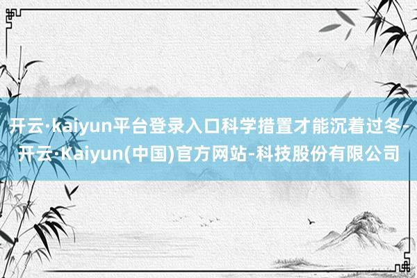 开云·kaiyun平台登录入口科学措置才能沉着过冬-开云·Kaiyun(中国)官方网站-科技股份有限公司