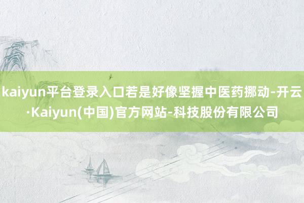 kaiyun平台登录入口若是好像坚握中医药挪动-开云·Kaiyun(中国)官方网站-科技股份有限公司