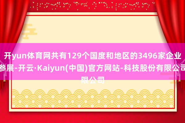 开yun体育网共有129个国度和地区的3496家企业参展-开云·Kaiyun(中国)官方网站-科技股份有限公司