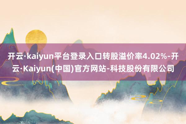 开云·kaiyun平台登录入口转股溢价率4.02%-开云·Kaiyun(中国)官方网站-科技股份有限公司