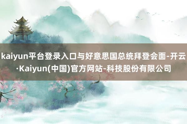 kaiyun平台登录入口与好意思国总统拜登会面-开云·Kaiyun(中国)官方网站-科技股份有限公司