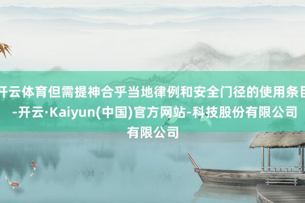 开云体育但需提神合乎当地律例和安全门径的使用条目 -开云·Kaiyun(中国)官方网站-科技股份有限公司
