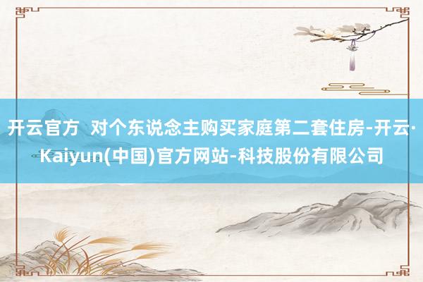 开云官方  对个东说念主购买家庭第二套住房-开云·Kaiyun(中国)官方网站-科技股份有限公司