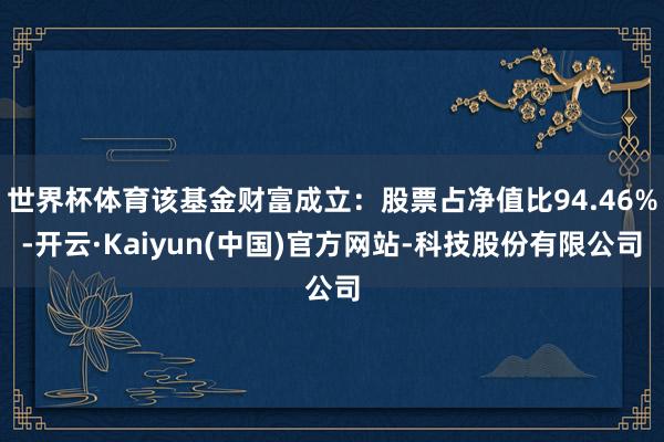 世界杯体育该基金财富成立:股票占净值比94.46%-开云·Kaiyun(中国)官方网站-科技股份有限公司