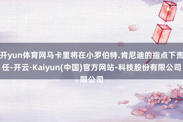 开yun体育网马卡里将在小罗伯特.肯尼迪的指点下责任-开云·Kaiyun(中国)官方网站-科技股份有限公司