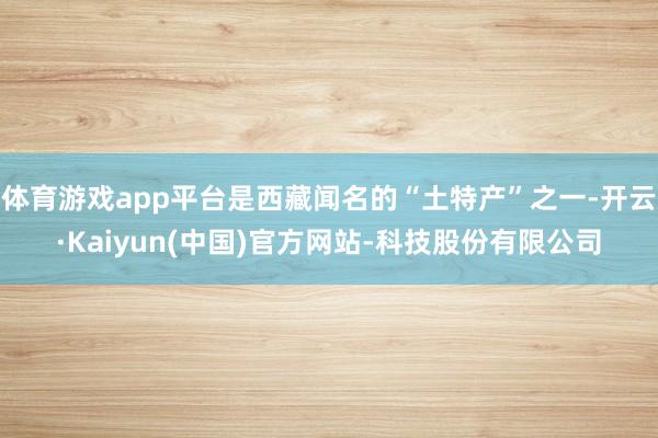 体育游戏app平台是西藏闻名的“土特产”之一-开云·Kaiyun(中国)官方网站-科技股份有限公司