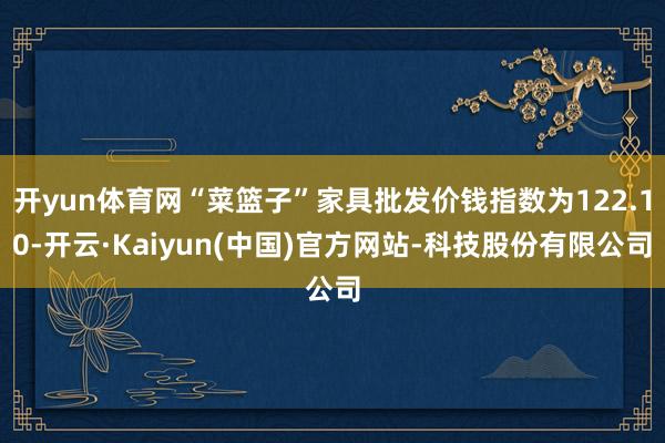 开yun体育网“菜篮子”家具批发价钱指数为122.10-开云·Kaiyun(中国)官方网站-科技股份有限公司