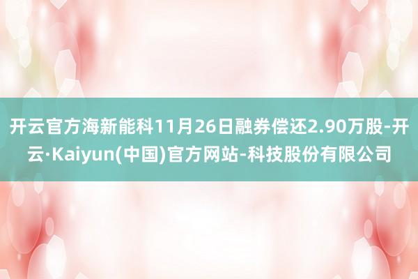 开云官方海新能科11月26日融券偿还2.90万股-开云·Kaiyun(中国)官方网站-科技股份有限公司