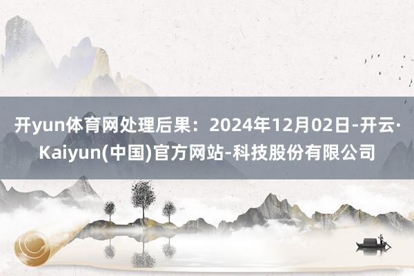 开yun体育网处理后果:2024年12月02日-开云·Kaiyun(中国)官方网站-科技股份有限公司