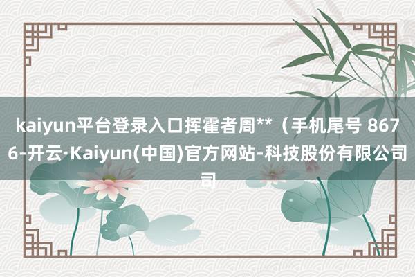kaiyun平台登录入口挥霍者周**(手机尾号 8676-开云·Kaiyun(中国)官方网站-科技股份有限公司