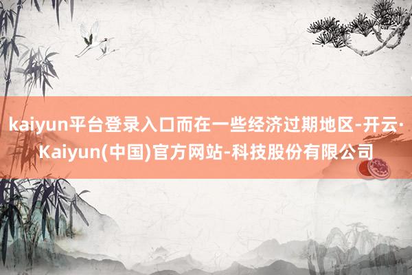 kaiyun平台登录入口而在一些经济过期地区-开云·Kaiyun(中国)官方网站-科技股份有限公司