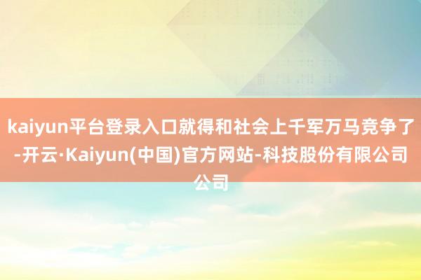 kaiyun平台登录入口就得和社会上千军万马竞争了-开云·Kaiyun(中国)官方网站-科技股份有限公司
