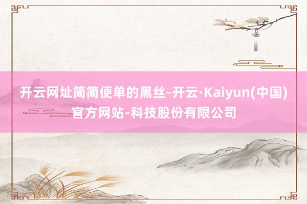 开云网址简简便单的黑丝-开云·Kaiyun(中国)官方网站-科技股份有限公司