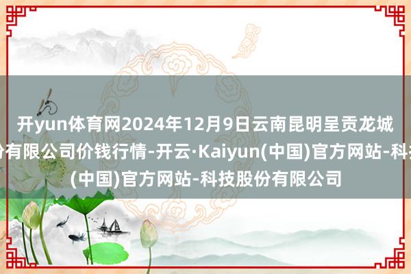 开yun体育网2024年12月9日云南昆明呈贡龙城农产物接洽股份有限公司价钱行情-开云·Kaiyun(中国)官方网站-科技股份有限公司