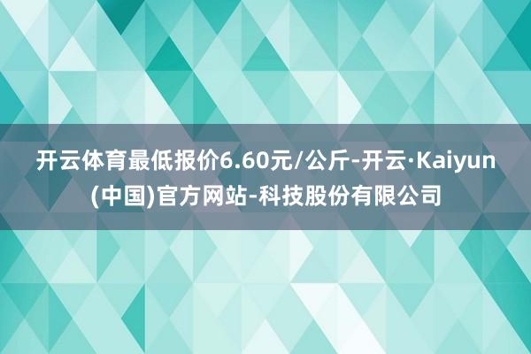 开云体育最低报价6.60元/公斤-开云·Kaiyun(中国)官方网站-科技股份有限公司