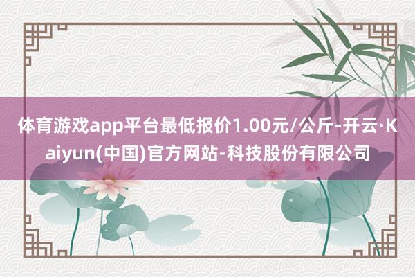 体育游戏app平台最低报价1.00元/公斤-开云·Kaiyun(中国)官方网站-科技股份有限公司