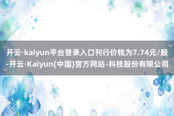 开云·kaiyun平台登录入口刊行价钱为7.74元/股-开云·Kaiyun(中国)官方网站-科技股份有限公司