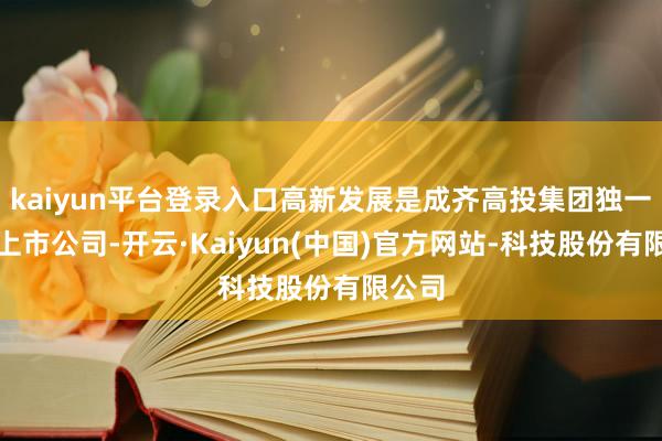 kaiyun平台登录入口高新发展是成齐高投集团独一控股上市公司-开云·Kaiyun(中国)官方网站-科技股份有限公司
