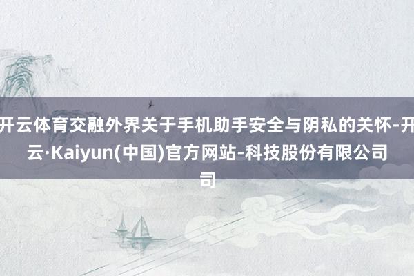 开云体育交融外界关于手机助手安全与阴私的关怀-开云·Kaiyun(中国)官方网站-科技股份有限公司