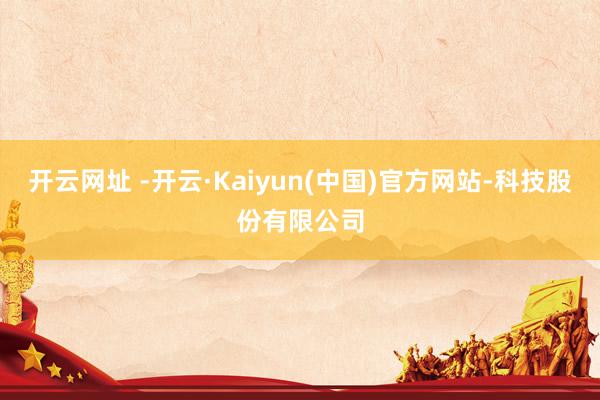 开云网址 -开云·Kaiyun(中国)官方网站-科技股份有限公司