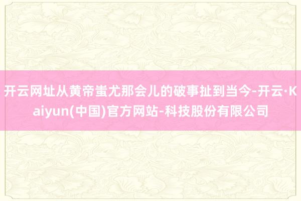 开云网址从黄帝蚩尤那会儿的破事扯到当今-开云·Kaiyun(中国)官方网站-科技股份有限公司