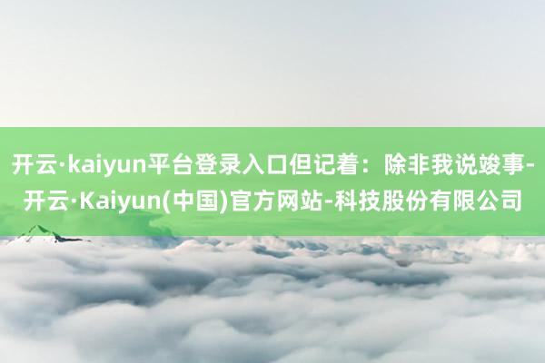 开云·kaiyun平台登录入口但记着:除非我说竣事-开云·Kaiyun(中国)官方网站-科技股份有限公司
