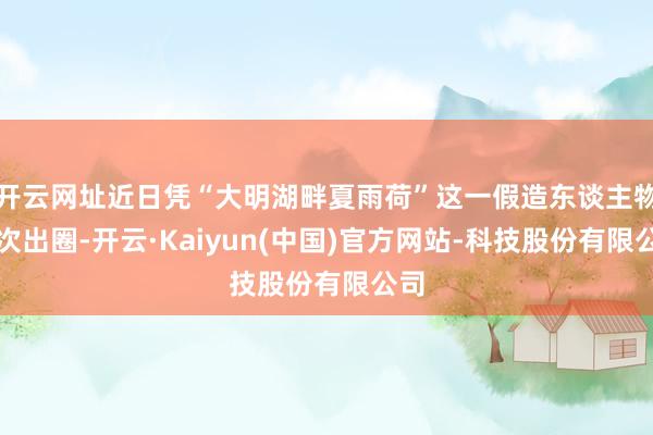 开云网址近日凭“大明湖畔夏雨荷”这一假造东谈主物再次出圈-开云·Kaiyun(中国)官方网站-科技股份有限公司