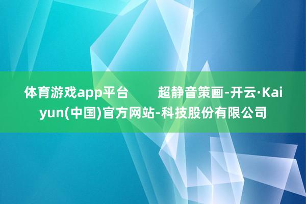 体育游戏app平台 超静音策画-开云·Kaiyun(中国)官方网站-科技股份有限公司