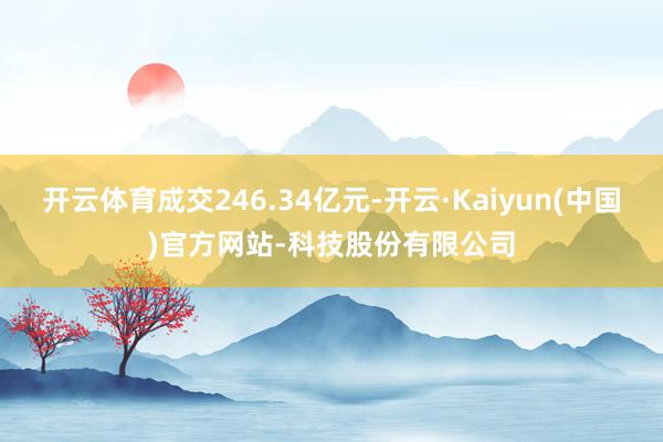开云体育成交246.34亿元-开云·Kaiyun(中国)官方网站-科技股份有限公司