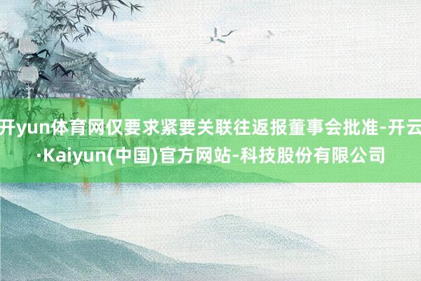 开yun体育网仅要求紧要关联往返报董事会批准-开云·Kaiyun(中国)官方网站-科技股份有限公司