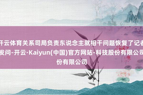 开云体育关系司局负责东说念主就相干问题恢复了记者发问-开云·Kaiyun(中国)官方网站-科技股份有限公司