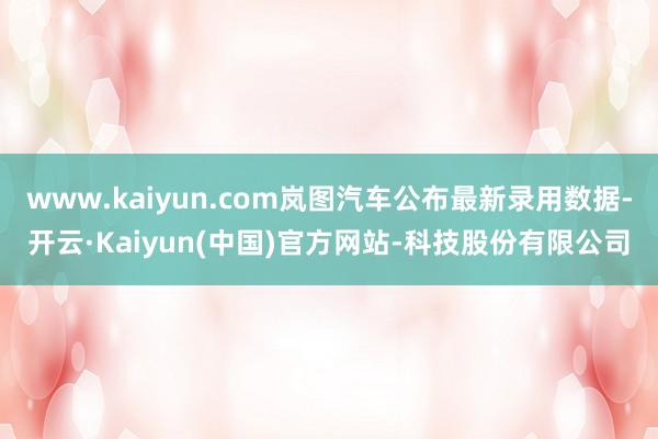 www.kaiyun.com岚图汽车公布最新录用数据-开云·Kaiyun(中国)官方网站-科技股份有限公司