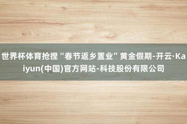 世界杯体育抢捏“春节返乡置业”黄金假期-开云·Kaiyun(中国)官方网站-科技股份有限公司
