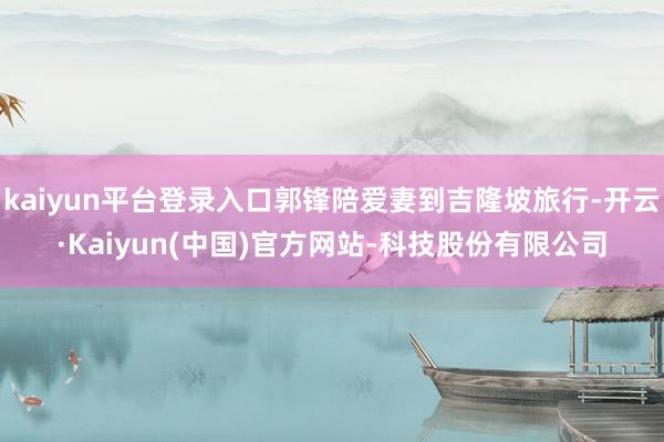 kaiyun平台登录入口郭锋陪爱妻到吉隆坡旅行-开云·Kaiyun(中国)官方网站-科技股份有限公司