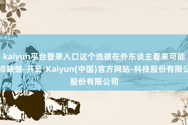kaiyun平台登录入口这个选拔在外东谈主看来可能有点缺憾-开云·Kaiyun(中国)官方网站-科技股份有限公司