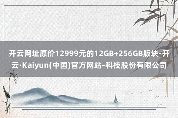 开云网址原价12999元的12GB+256GB版块-开云·Kaiyun(中国)官方网站-科技股份有限公司