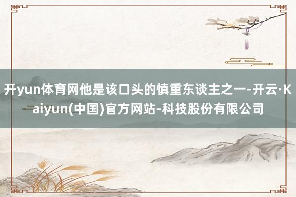 开yun体育网他是该口头的慎重东谈主之一-开云·Kaiyun(中国)官方网站-科技股份有限公司