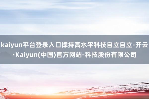 kaiyun平台登录入口撑持高水平科技自立自立-开云·Kaiyun(中国)官方网站-科技股份有限公司