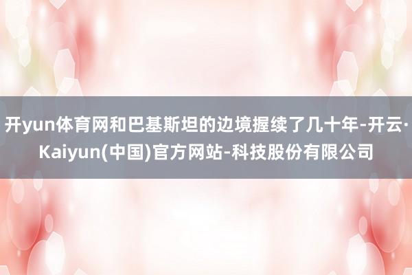 开yun体育网和巴基斯坦的边境握续了几十年-开云·Kaiyun(中国)官方网站-科技股份有限公司