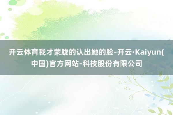 开云体育我才蒙胧的认出她的脸-开云·Kaiyun(中国)官方网站-科技股份有限公司