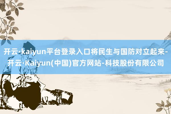 开云·kaiyun平台登录入口将民生与国防对立起来-开云·Kaiyun(中国)官方网站-科技股份有限公司