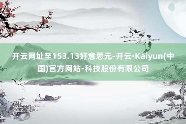 开云网址至153.13好意思元-开云·Kaiyun(中国)官方网站-科技股份有限公司
