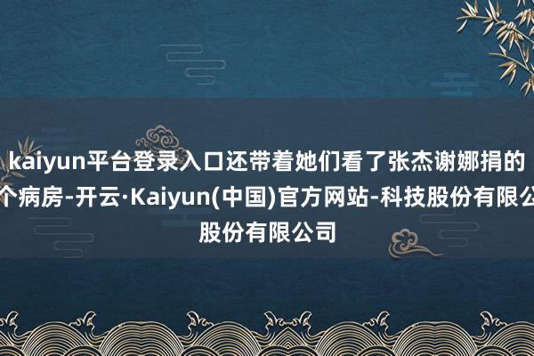 kaiyun平台登录入口还带着她们看了张杰谢娜捐的一个病房-开云·Kaiyun(中国)官方网站-科技股份有限公司